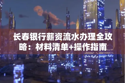 长春银行薪资流水办理全攻略：材料清单+操作指南